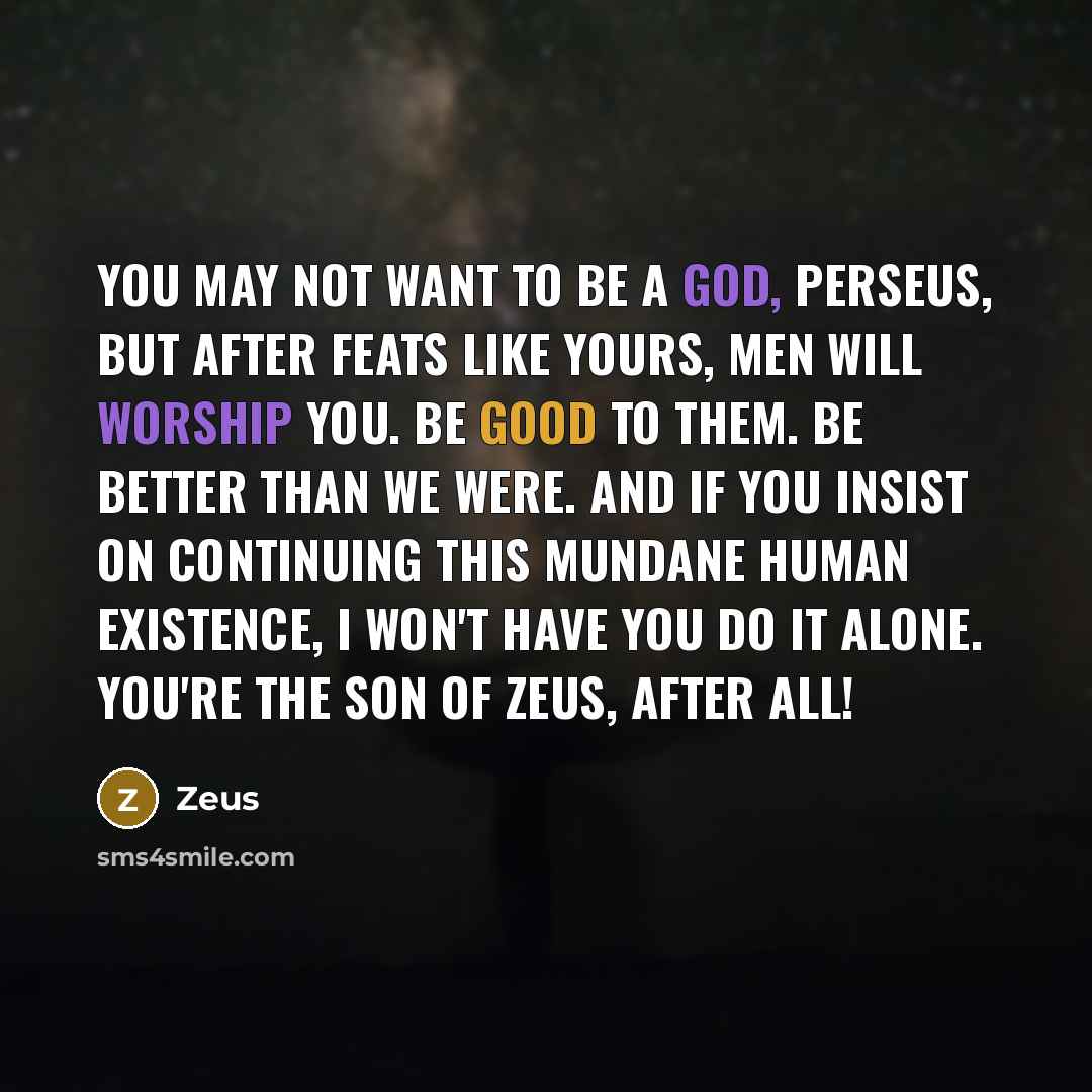 “You may not want to be a god, Perseus, but after feats like yours, men will worship you. Be good to them. Be better than we were. And if you insist on continuing this mundane human existence, I won't have you do it alone. You're the son of Zeus, after all!” quote by Zeus