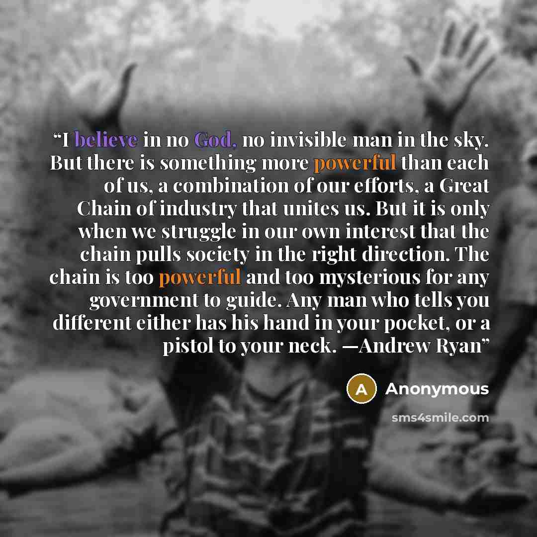“I believe in no God, no invisible man in the sky. But there is something more powerful than each of us, a combination of our efforts, a Great Chain of industry that unites us. But it is only when we struggle in our own interest that the chain pulls society in the right direction. The chain is too…” quote by Anonymous