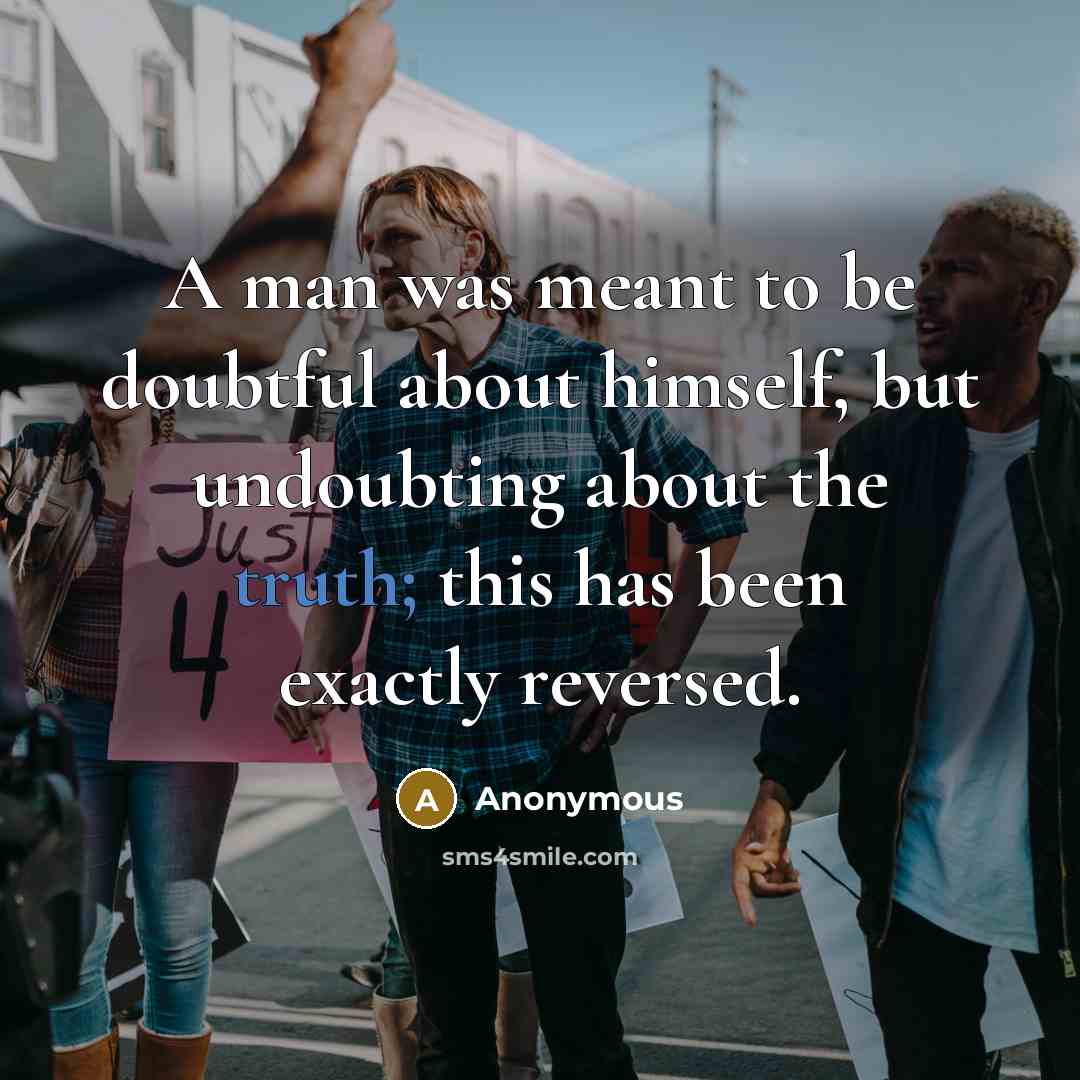 “A man was meant to be doubtful about himself, but undoubting about the truth; this has been exactly reversed.” quote by Anonymous