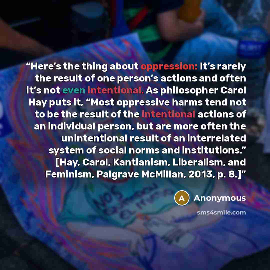 “Here’s the thing about oppression: It’s rarely the result of one person’s actions and often it’s not even intentional. As philosopher Carol Hay puts it, “Most oppressive harms tend not to be the result of the intentional actions of an individual person, but are more often the unintentional result…” quote by Anonymous