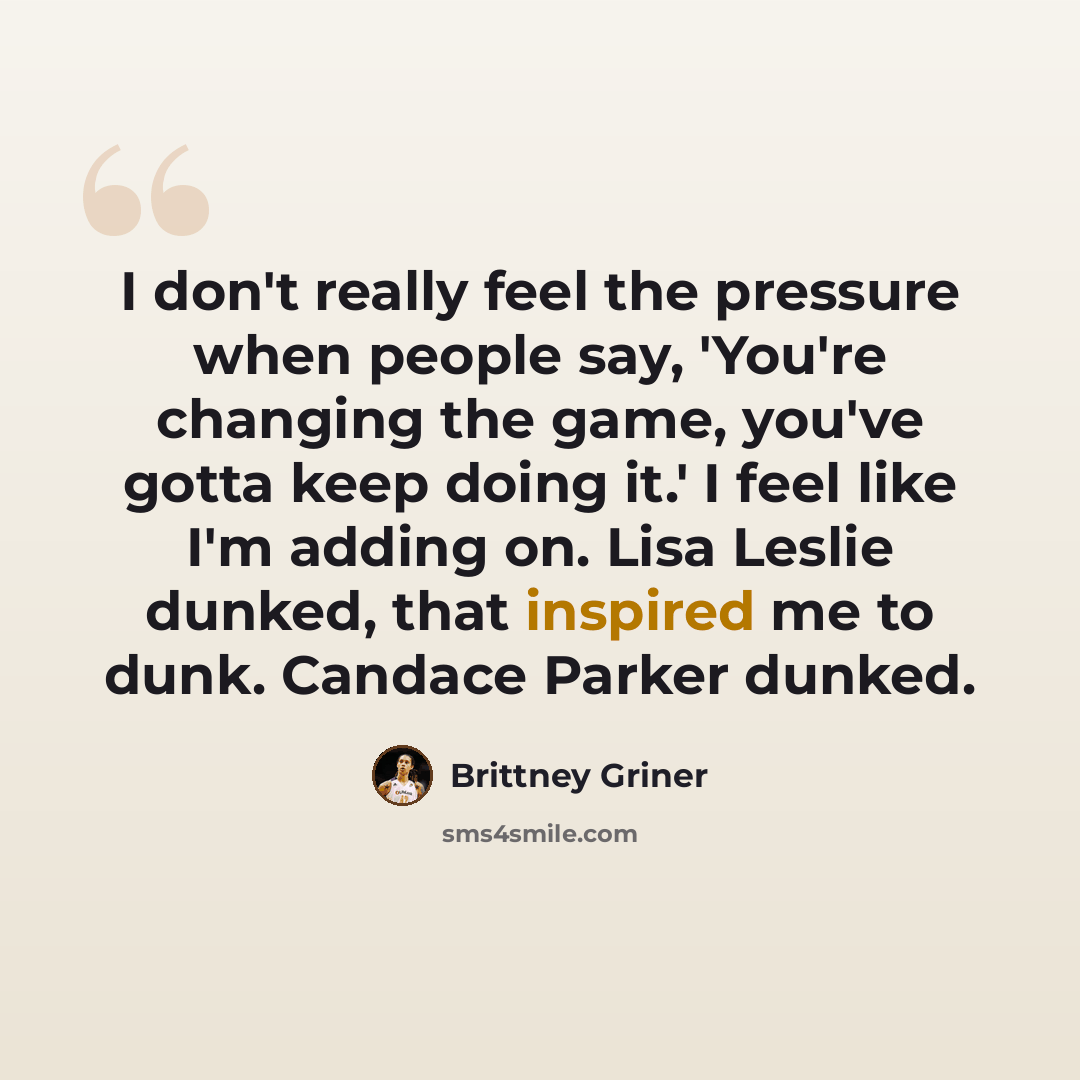 “I don't really feel the pressure when people say, 'You're changing the game, you've gotta keep doing it.' I feel like I'm adding on. Lisa Leslie dunked, that inspired me to dunk. Candace Parker dunked.” quote by Brittney Griner