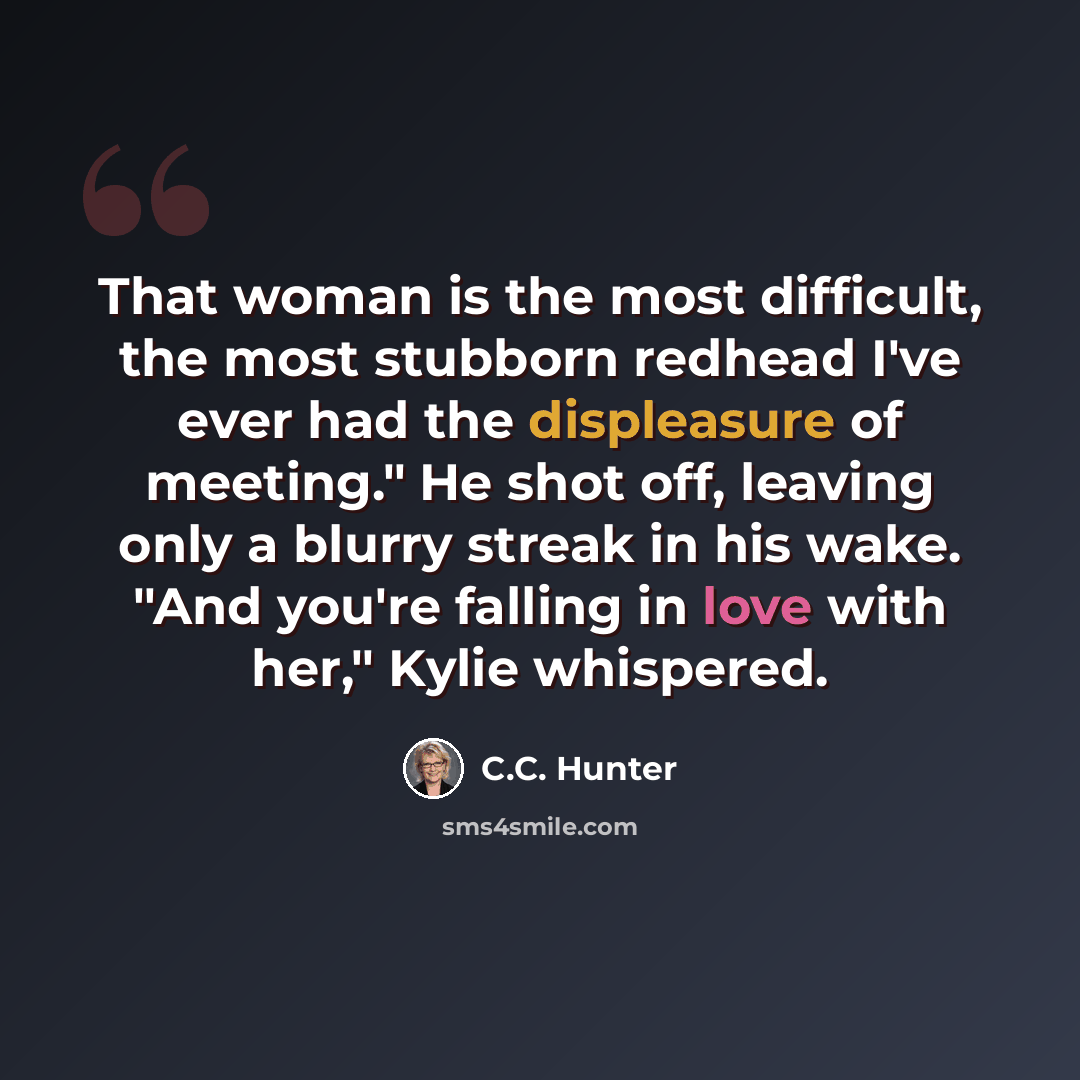 “That woman is the most difficult, the most stubborn redhead I've ever had the displeasure of meeting." He shot off, leaving only a blurry streak in his wake. "And you're falling in love with her," Kylie whispered.” quote by C.C. Hunter