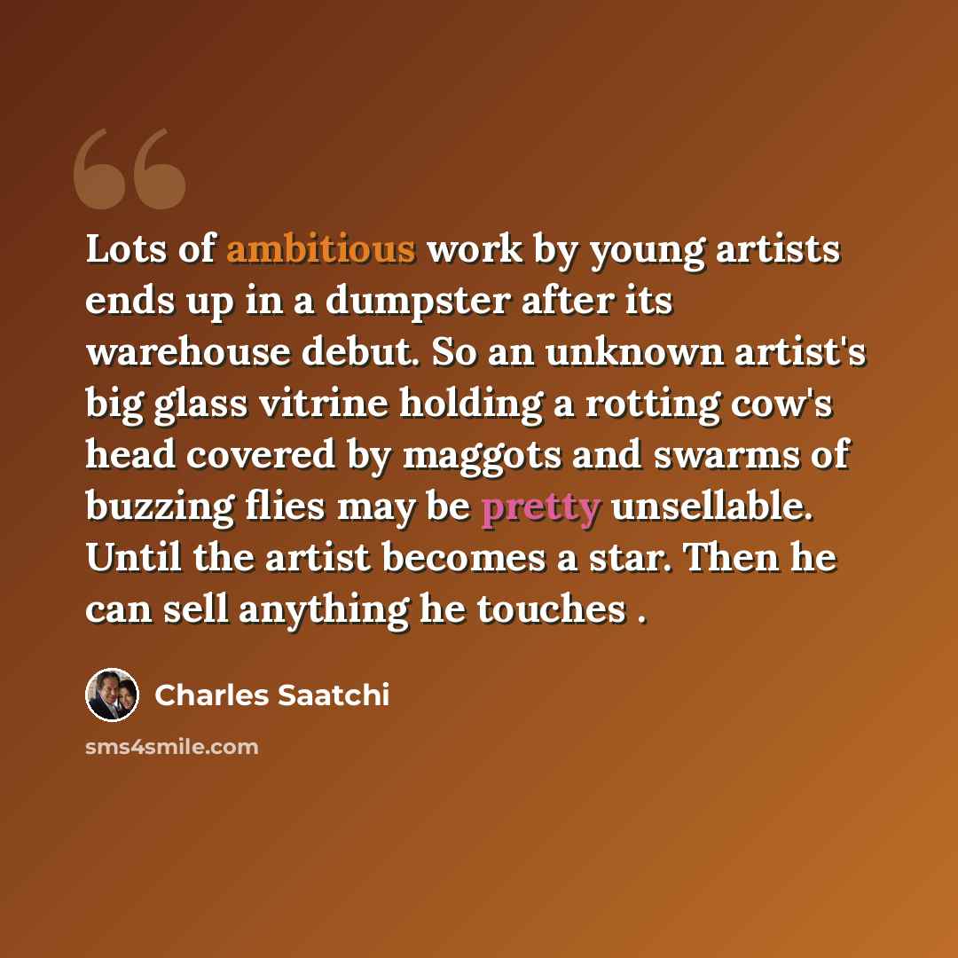 “Lots of ambitious work by young artists ends up in a dumpster after its warehouse debut. So an unknown artist's big glass vitrine holding a rotting cow's head covered by maggots and swarms of buzzing flies may be pretty unsellable. Until the artist becomes a star. Then he can sell anything he…” quote by Charles Saatchi
