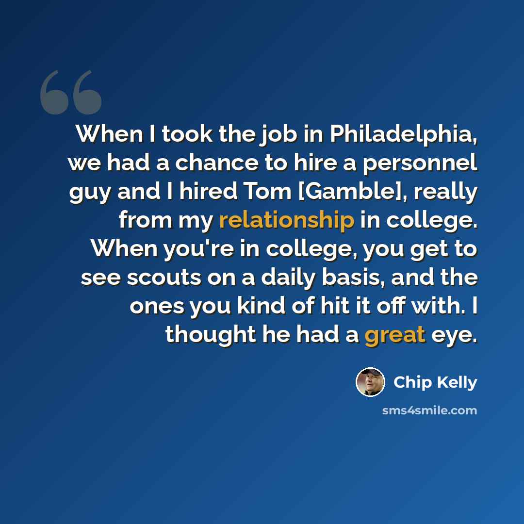 “When I took the job in Philadelphia, we had a chance to hire a personnel guy and I hired Tom [Gamble], really from my relationship in college. When you're in college, you get to see scouts on a daily basis, and the ones you kind of hit it off with. I thought he had a great eye.” quote by Chip Kelly