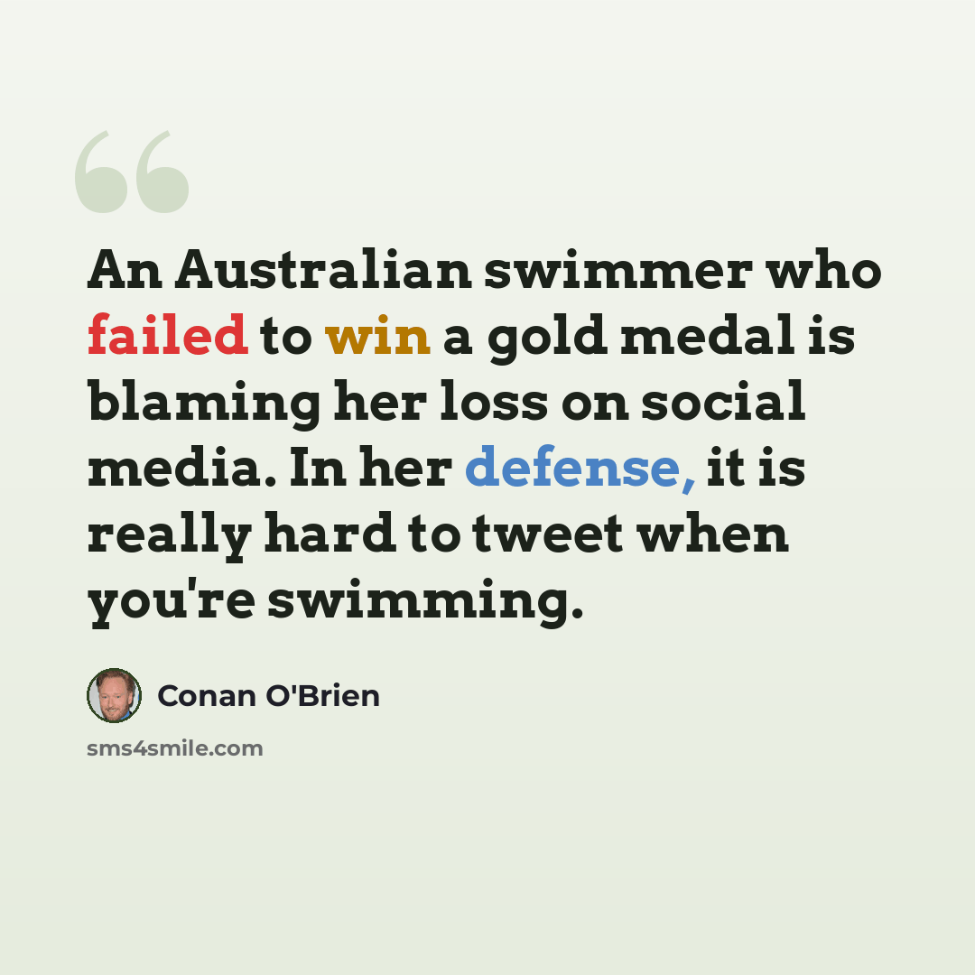 “An Australian swimmer who failed to win a gold medal is blaming her loss on social media. In her defense, it is really hard to tweet when you're swimming.” quote by Conan O'Brien