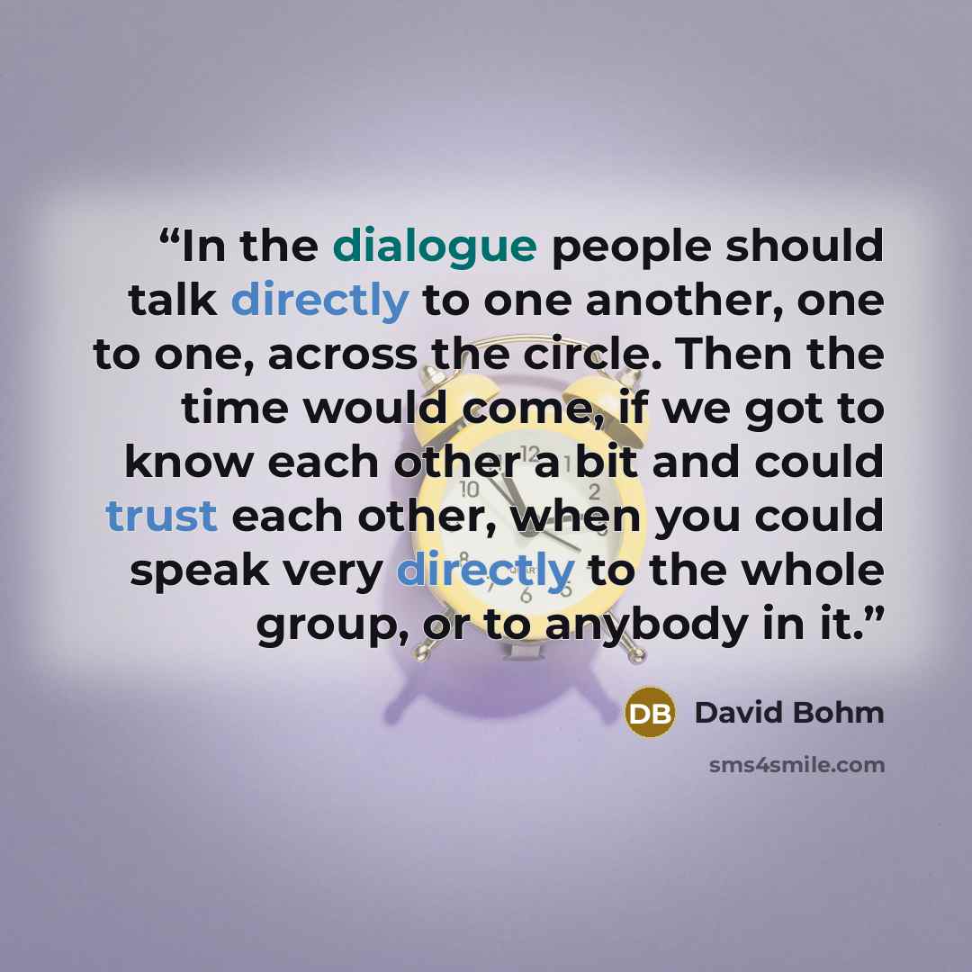 “In the dialogue people should talk directly to one another, one to one, across the circle. Then the time would come, if we got to know each other a bit and could trust each other, when you could speak very directly to the whole group, or to anybody in it.” quote by David Bohm