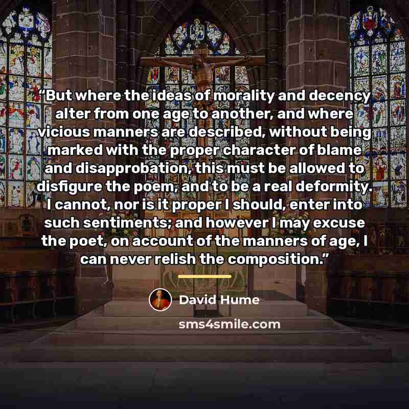 “But where the ideas of morality and decency alter from one age to another, and where vicious manners are described, without being marked with the proper character of blame and disapprobation, this must be allowed to disfigure the poem, and to be a real deformity. I cannot, nor is it proper I…” quote by David Hume