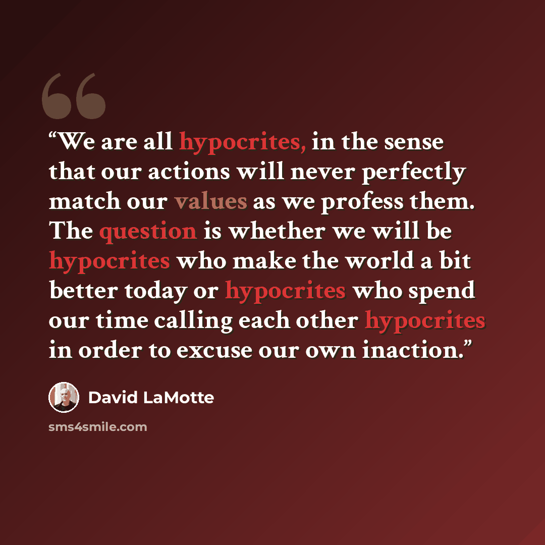 “We are all hypocrites, in the sense that our actions will never perfectly match our values as we profess them. The question is whether we will be hypocrites who make the world a bit better today or hypocrites who spend our time calling each other hypocrites in order to excuse our own inaction.” quote by David LaMotte