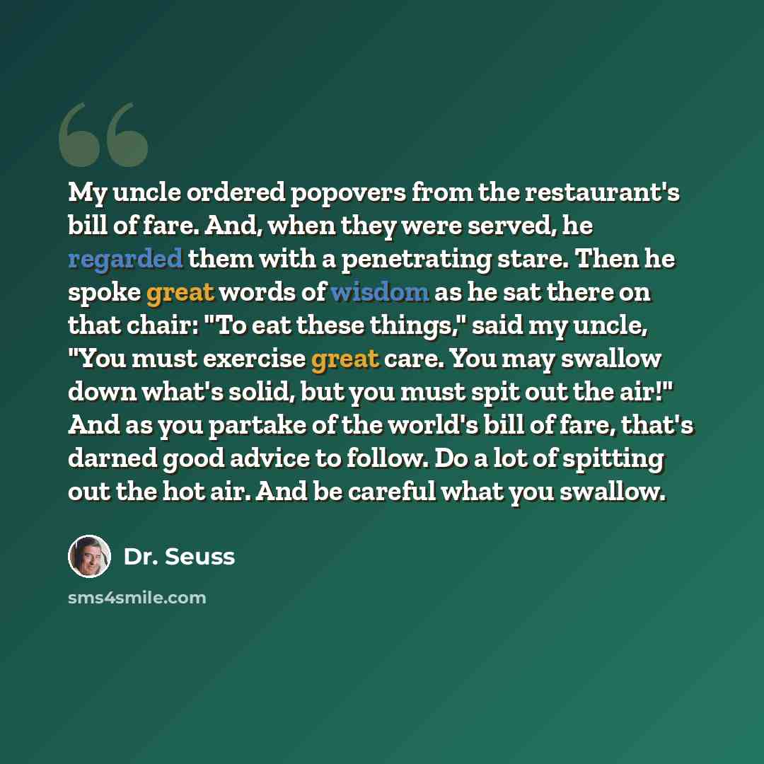 “My uncle ordered popovers from the restaurant's bill of fare. And, when they were served, he regarded them with a penetrating stare. Then he spoke great words of wisdom as he sat there on that chair: "To eat these things," said my uncle, "You must exercise great care. You may swallow down what's…” quote by Dr. Seuss
