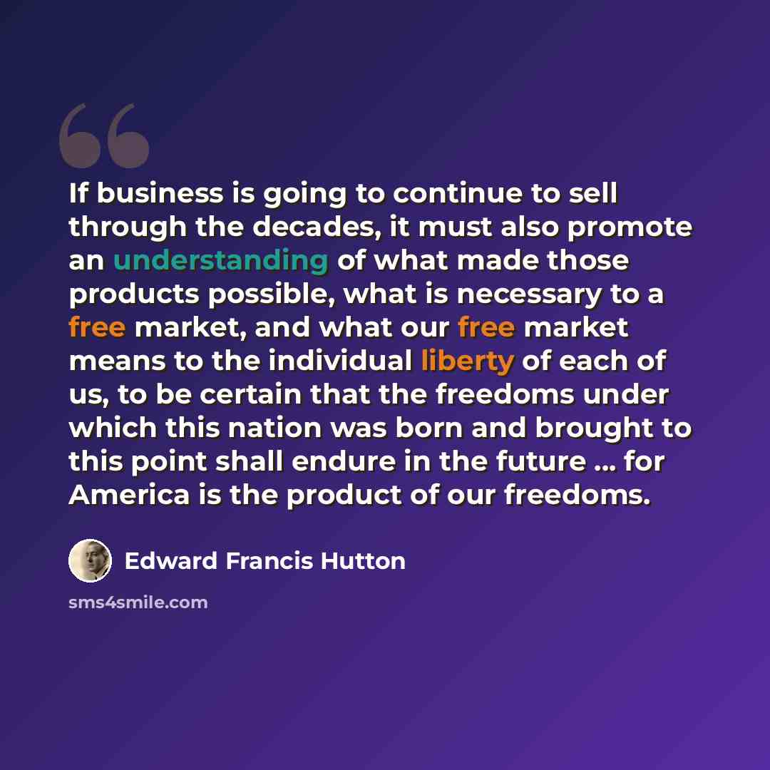 “If business is going to continue to sell through the decades, it must also promote an understanding of what made those products possible, what is necessary to a free market, and what our free market means to the individual liberty of each of us, to be certain that the freedoms under which this…” quote by Edward Francis Hutton