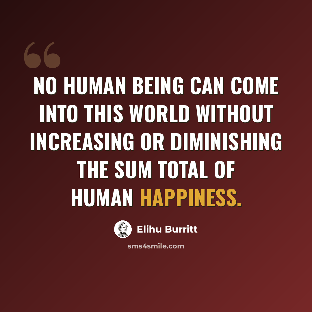 “No human being can come into this world without increasing or diminishing the sum total of human happiness.” quote by Elihu Burritt