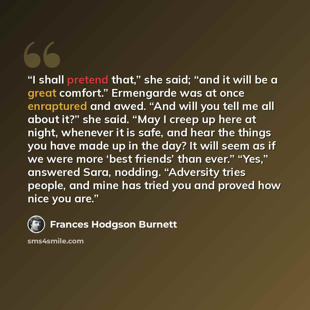 “I shall pretend that,” she said; “and it will be a great comfort.” Ermengarde was at once enraptured and awed. “And will you tell me all about it?” she said. “May I creep up here at night, whenever it is safe, and hear the things you have made up in the day? It will seem as if we were more ‘best…” quote by Frances Hodgson Burnett