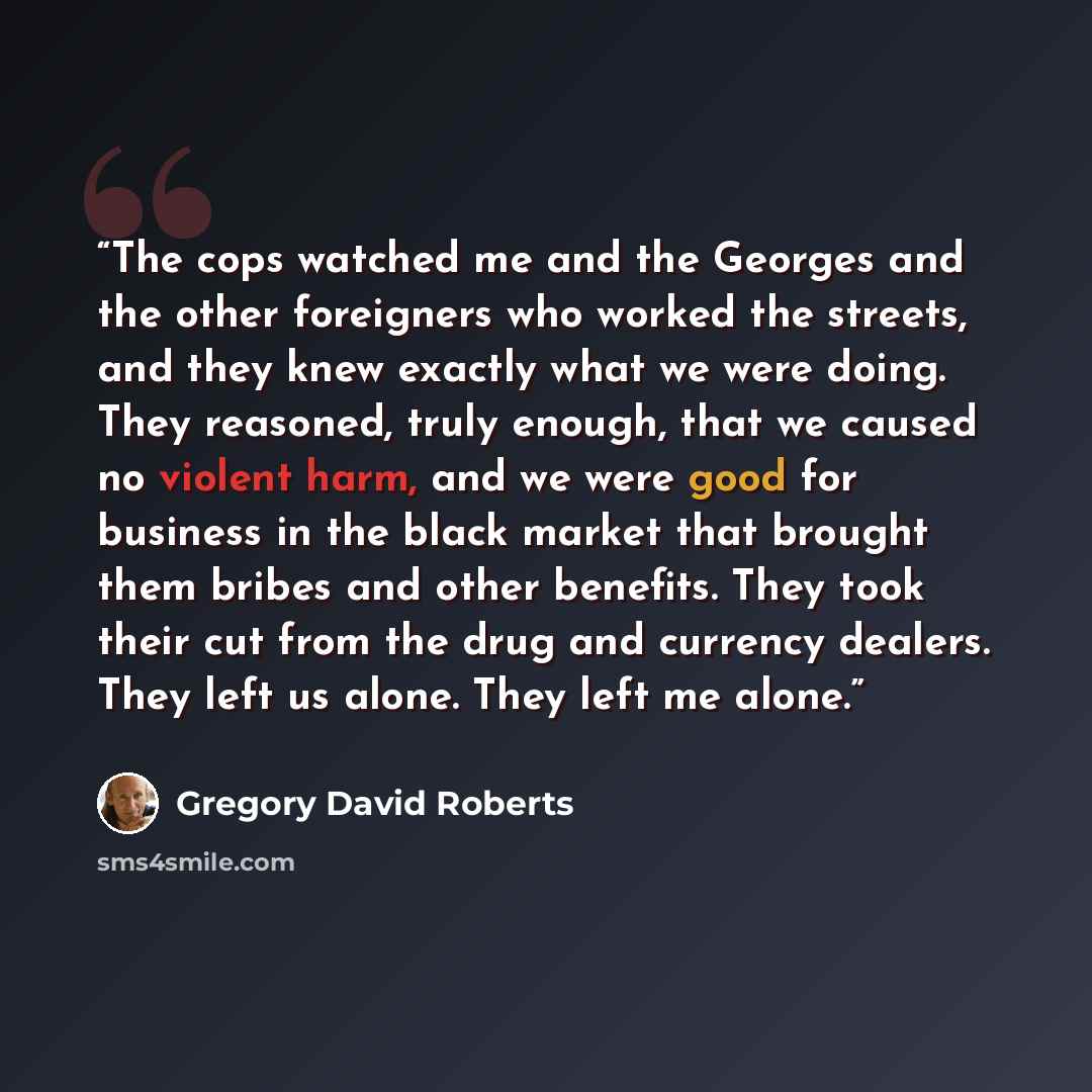 “The cops watched me and the Georges and the other foreigners who worked the streets, and they knew exactly what we were doing. They reasoned, truly enough, that we caused no violent harm, and we were good for business in the black market that brought them bribes and other benefits. They took their…” quote by Gregory David Roberts