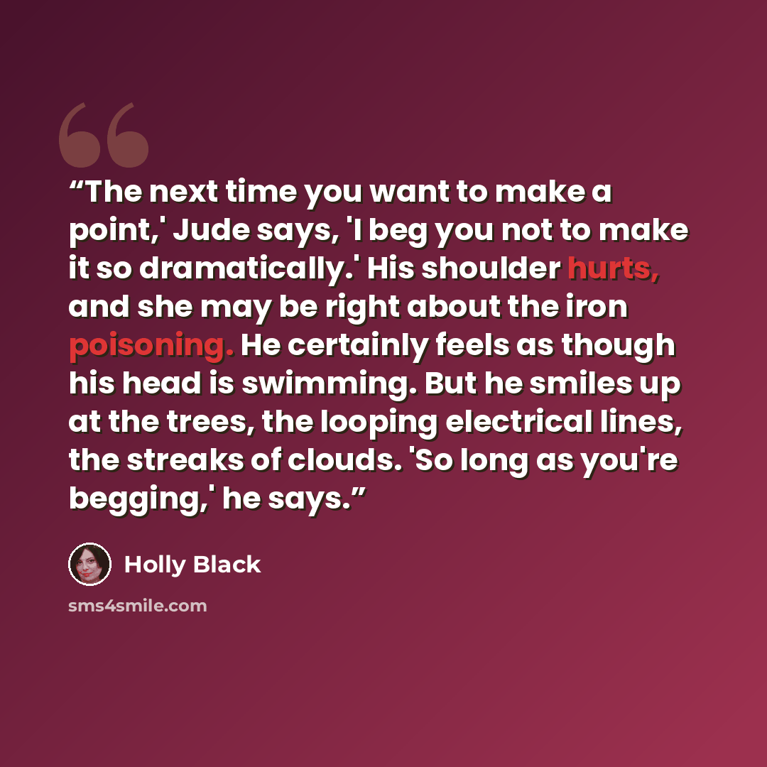 “The next time you want to make a point,' Jude says, 'I beg you not to make it so dramatically.' His shoulder hurts, and she may be right about the iron poisoning. He certainly feels as though his head is swimming. But he smiles up at the trees, the looping electrical lines, the streaks of clouds…” quote by Holly Black