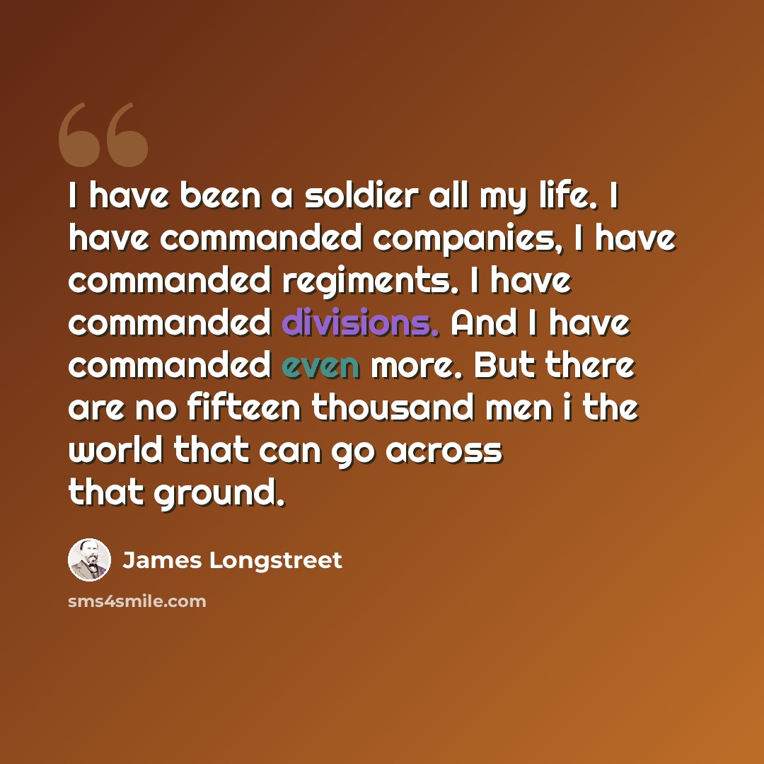 “I have been a soldier all my life. I have commanded companies, I have commanded regiments. I have commanded divisions. And I have commanded even more. But there are no fifteen thousand men i the world that can go across that ground.” quote by James Longstreet