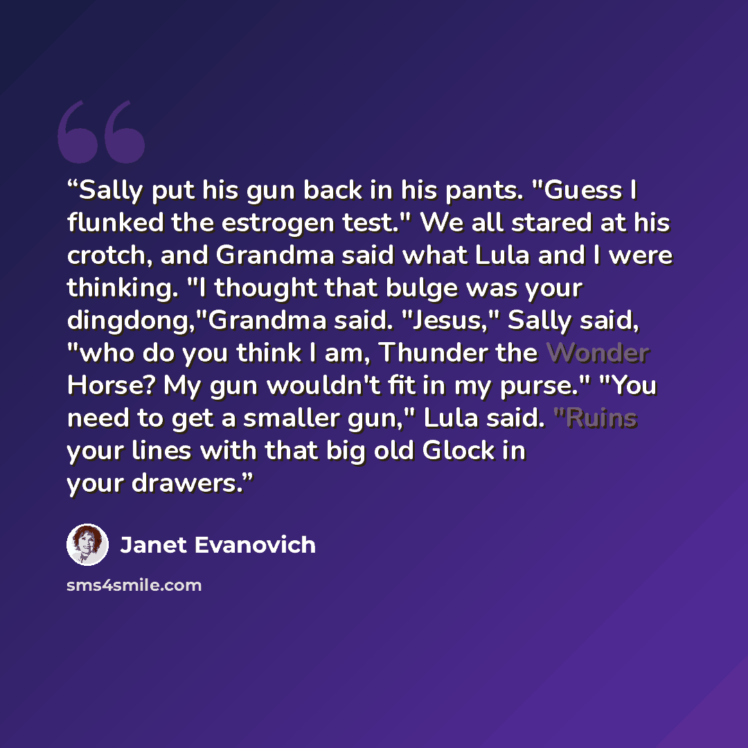 “Sally put his gun back in his pants. "Guess I flunked the estrogen test." We all stared at his crotch, and Grandma said what Lula and I were thinking. "I thought that bulge was your dingdong,"Grandma said. "Jesus," Sally said, "who do you think I am, Thunder the Wonder Horse? My gun wouldn't fit…” quote by Janet Evanovich