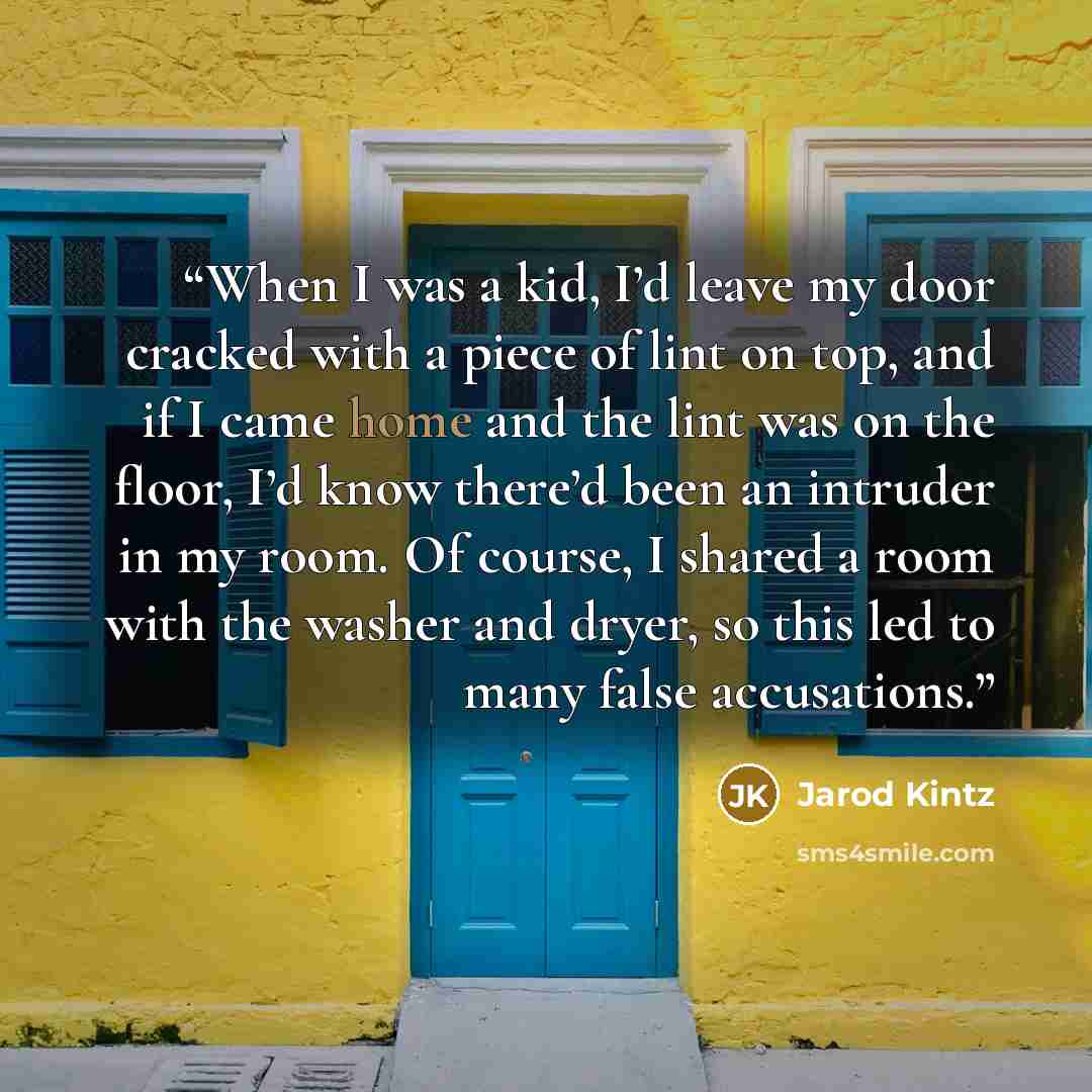 “When I was a kid, I’d leave my door cracked with a piece of lint on top, and if I came home and the lint was on the floor, I’d know there’d been an intruder in my room. Of course, I shared a room with the washer and dryer, so this led to many false accusations.” quote by Jarod Kintz