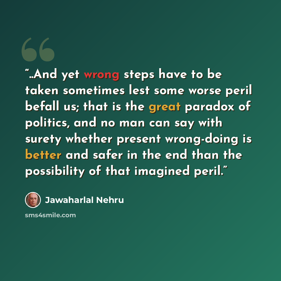 “..And yet wrong steps have to be taken sometimes lest some worse peril befall us; that is the great paradox of politics, and no man can say with surety whether present wrong-doing is better and safer in the end than the possibility of that imagined peril.” quote by Jawaharlal Nehru
