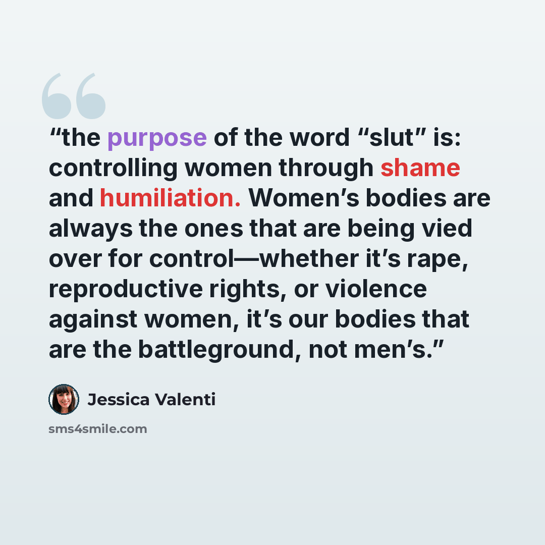 “the purpose of the word “slut” is: controlling women through shame and humiliation. Women’s bodies are always the ones that are being vied over for control—whether it’s rape, reproductive rights, or violence against women, it’s our bodies that are the battleground, not men’s.” quote by Jessica Valenti