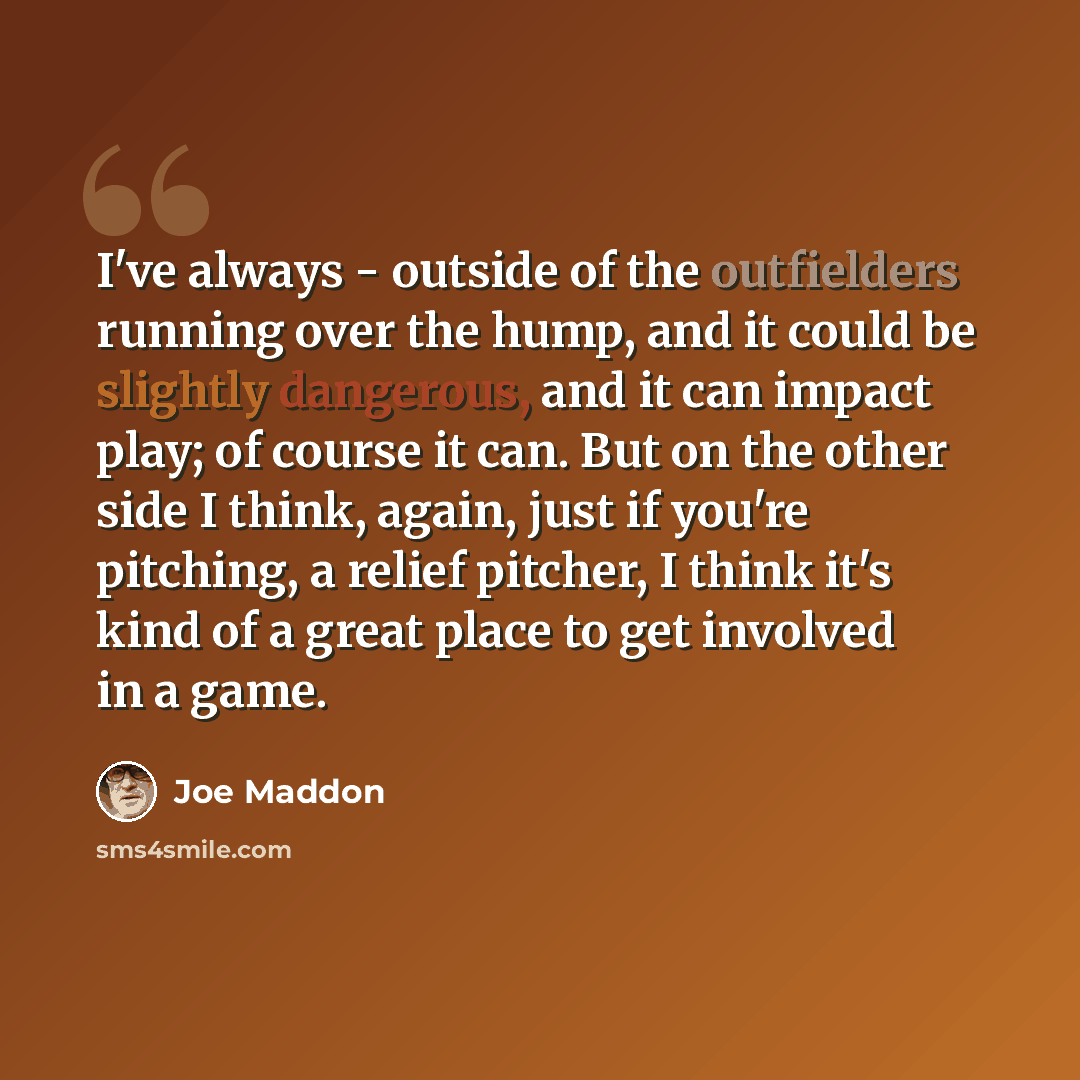 “I've always - outside of the outfielders running over the hump, and it could be slightly dangerous, and it can impact play; of course it can. But on the other side I think, again, just if you're pitching, a relief pitcher, I think it's kind of a great place to get involved in a game.” quote by Joe Maddon