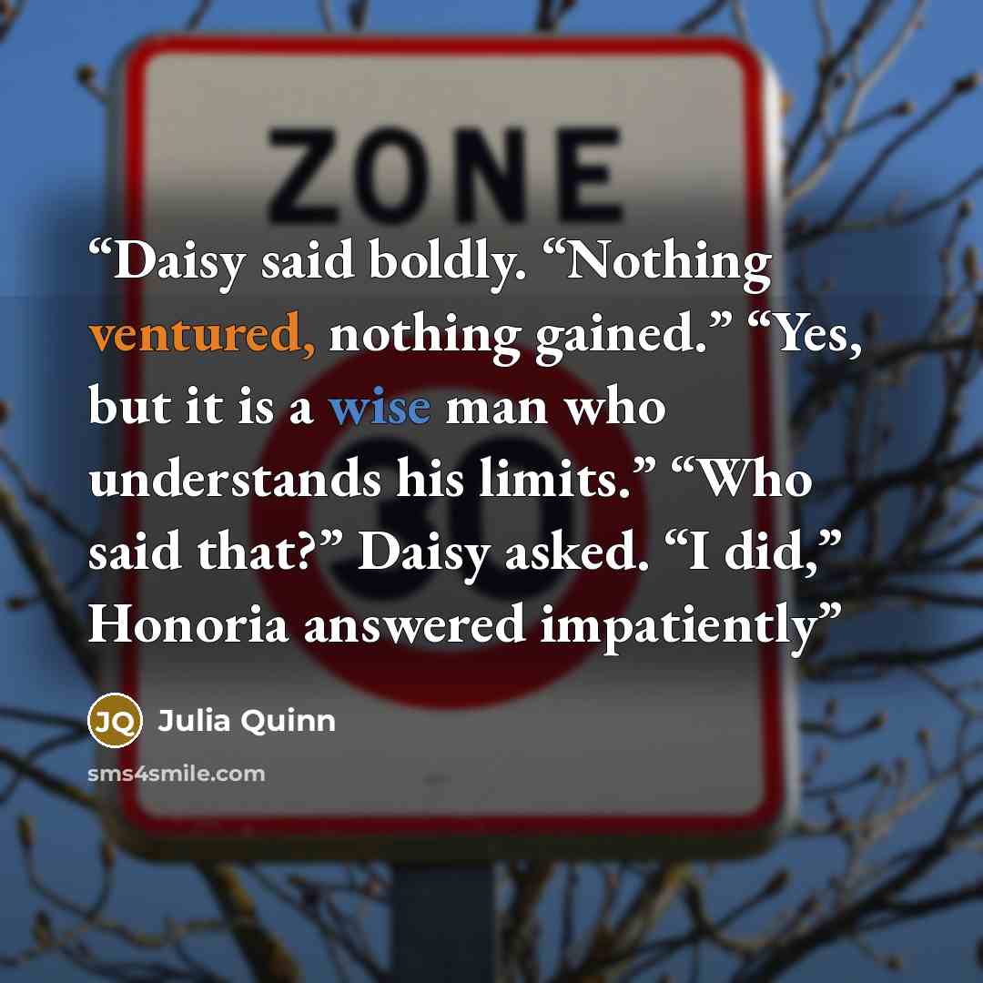 “Daisy said boldly. “Nothing ventured, nothing gained.” “Yes, but it is a wise man who understands his limits.” “Who said that?” Daisy asked. “I did,” Honoria answered impatiently” quote by Julia Quinn
