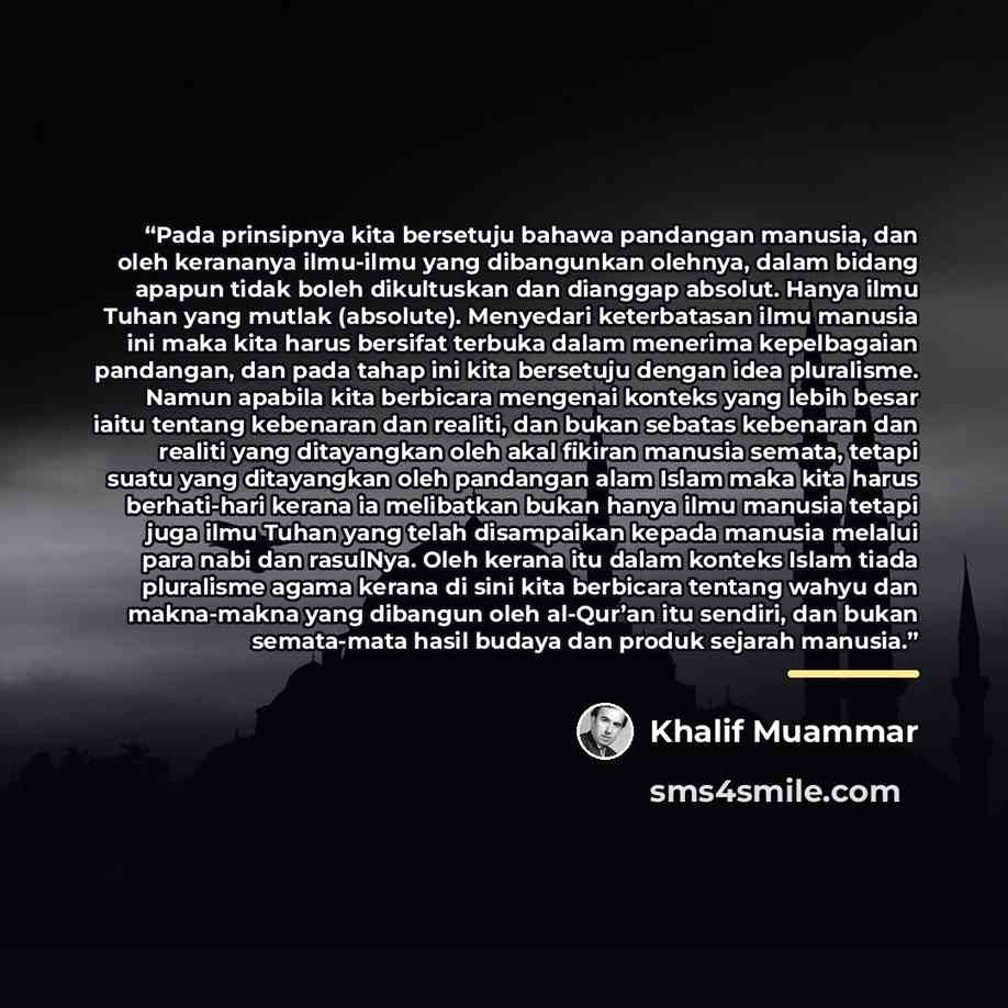 “Pada prinsipnya kita bersetuju bahawa pandangan manusia, dan oleh kerananya ilmu-ilmu yang dibangunkan olehnya, dalam bidang apapun tidak boleh dikultuskan dan dianggap absolut. Hanya ilmu Tuhan yang mutlak (absolute). Menyedari keterbatasan ilmu manusia ini maka kita harus bersifat terbuka dalam…” quote by Khalif Muammar
