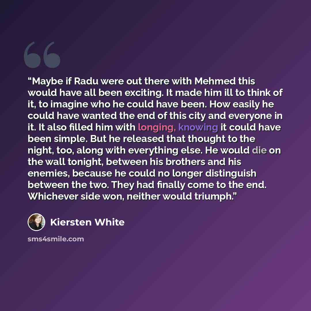 “Maybe if Radu were out there with Mehmed this would have all been exciting. It made him ill to think of it, to imagine who he could have been. How easily he could have wanted the end of this city and everyone in it. It also filled him with longing, knowing it could have been simple. But he…” quote by Kiersten White