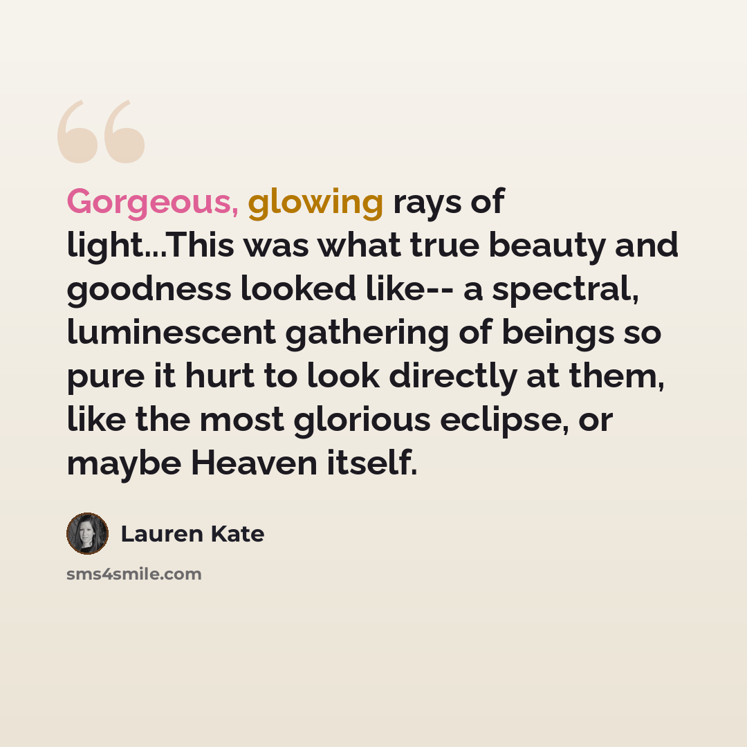 “Gorgeous, glowing rays of light...This was what true beauty and goodness looked like-- a spectral, luminescent gathering of beings so pure it hurt to look directly at them, like the most glorious eclipse, or maybe Heaven itself.” quote by Lauren Kate