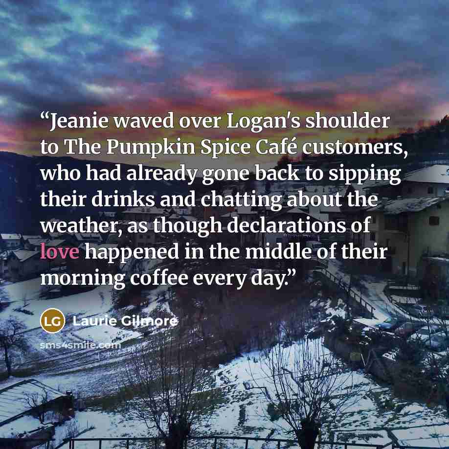 “Jeanie waved over Logan's shoulder to The Pumpkin Spice Café customers, who had already gone back to sipping their drinks and chatting about the weather, as though declarations of love happened in the middle of their morning coffee every day.” quote by Laurie Gilmore