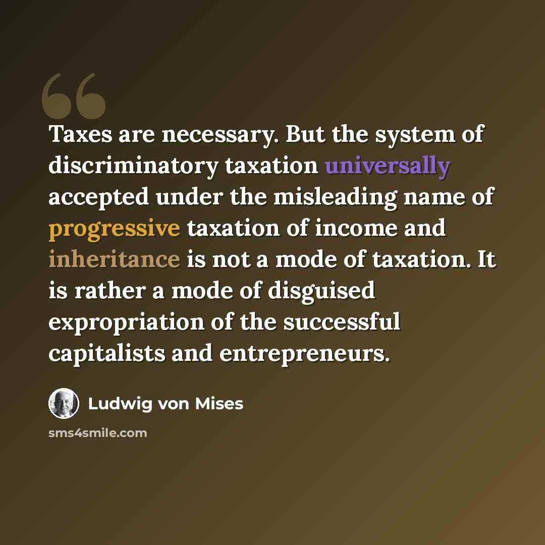 “Taxes are necessary. But the system of discriminatory taxation universally accepted under the misleading name of progressive taxation of income and inheritance is not a mode of taxation. It is rather a mode of disguised expropriation of the successful capitalists and entrepreneurs.” quote by Ludwig von Mises