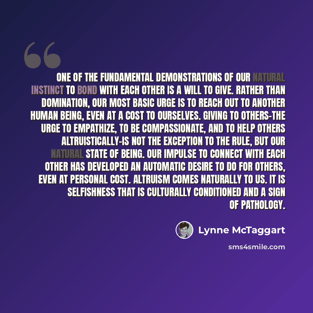“One of the fundamental demonstrations of our natural instinct to Bond with each other is a will to give. Rather than domination, our most basic urge is to reach out to another human being, even at a cost to ourselves. Giving to others-the urge to empathize, to be compassionate, and to help others…” quote by Lynne McTaggart