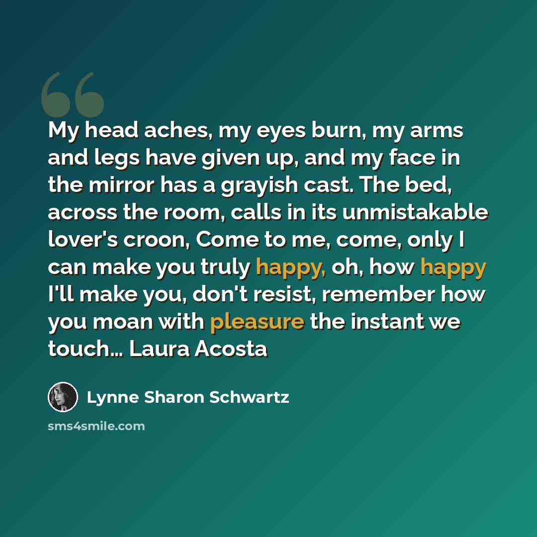 “My head aches, my eyes burn, my arms and legs have given up, and my face in the mirror has a grayish cast. The bed, across the room, calls in its unmistakable lover's croon, Come to me, come, only I can make you truly happy, oh, how happy I'll make you, don't resist, remember how you moan with…” quote by Lynne Sharon Schwartz