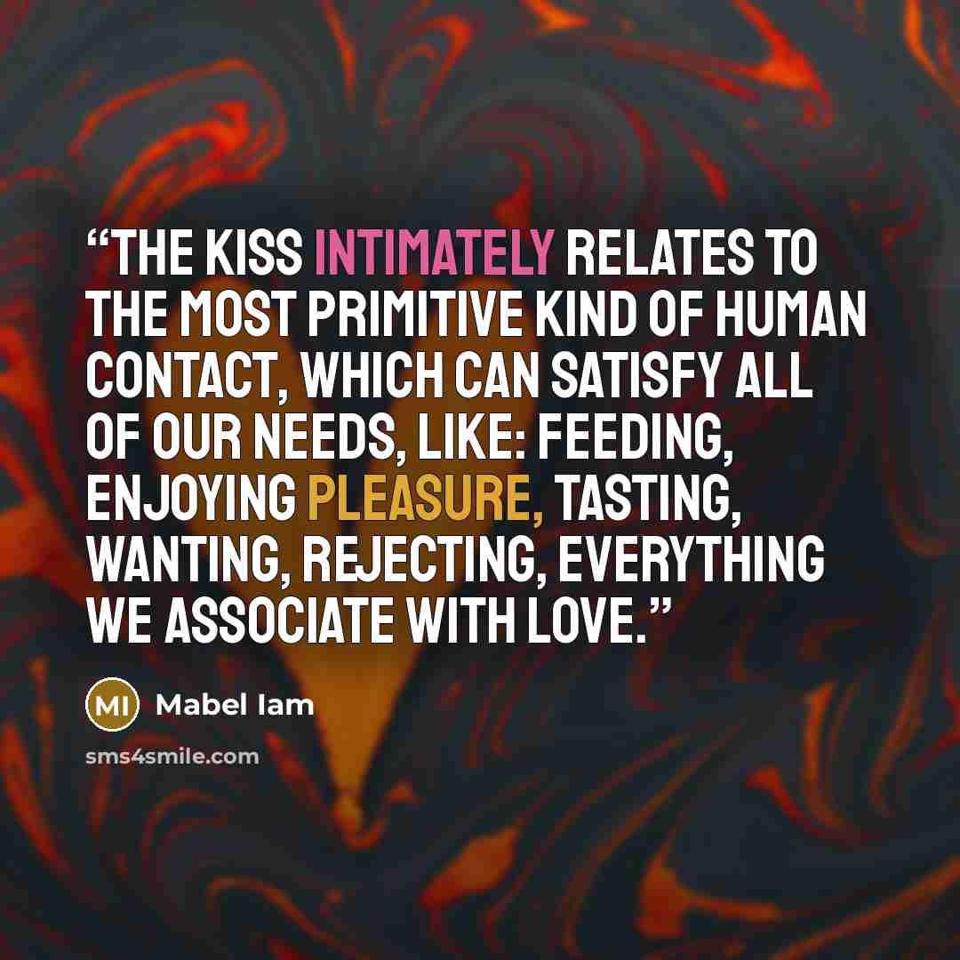 “The kiss intimately relates to the most primitive kind of human contact, which can satisfy all of our needs, like: feeding, enjoying pleasure, tasting, wanting, rejecting, everything we associate with love.” quote by Mabel Iam