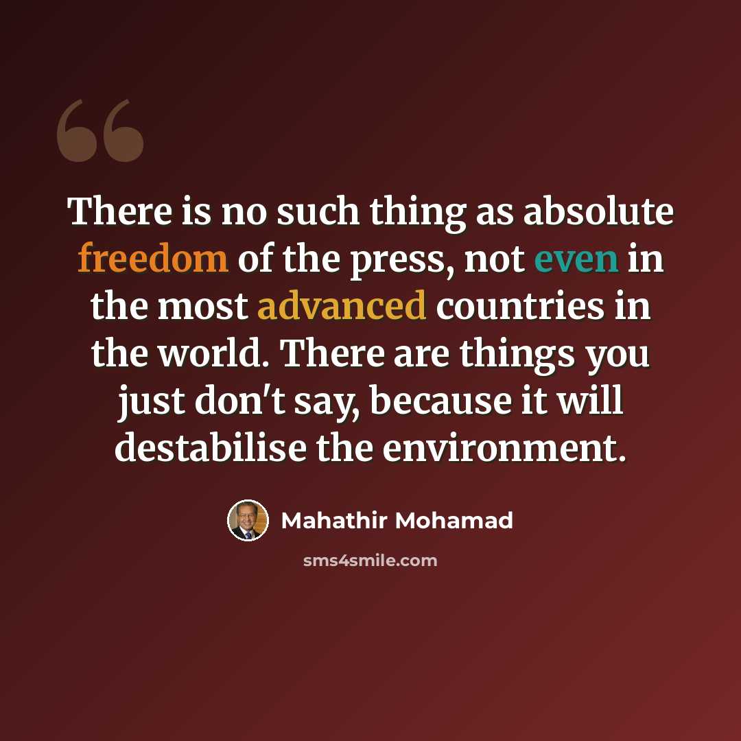 “There is no such thing as absolute freedom of the press, not even in the most advanced countries in the world. There are things you just don't say, because it will destabilise the environment.” quote by Mahathir Mohamad