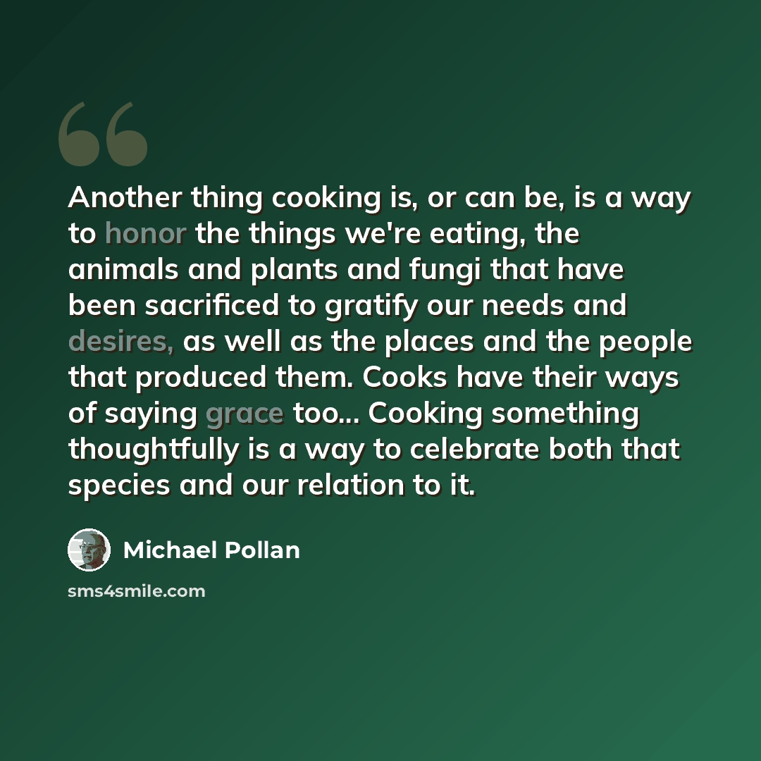 “Another thing cooking is, or can be, is a way to honor the things we're eating, the animals and plants and fungi that have been sacrificed to gratify our needs and desires, as well as the places and the people that produced them. Cooks have their ways of saying grace too... Cooking something…” quote by Michael Pollan