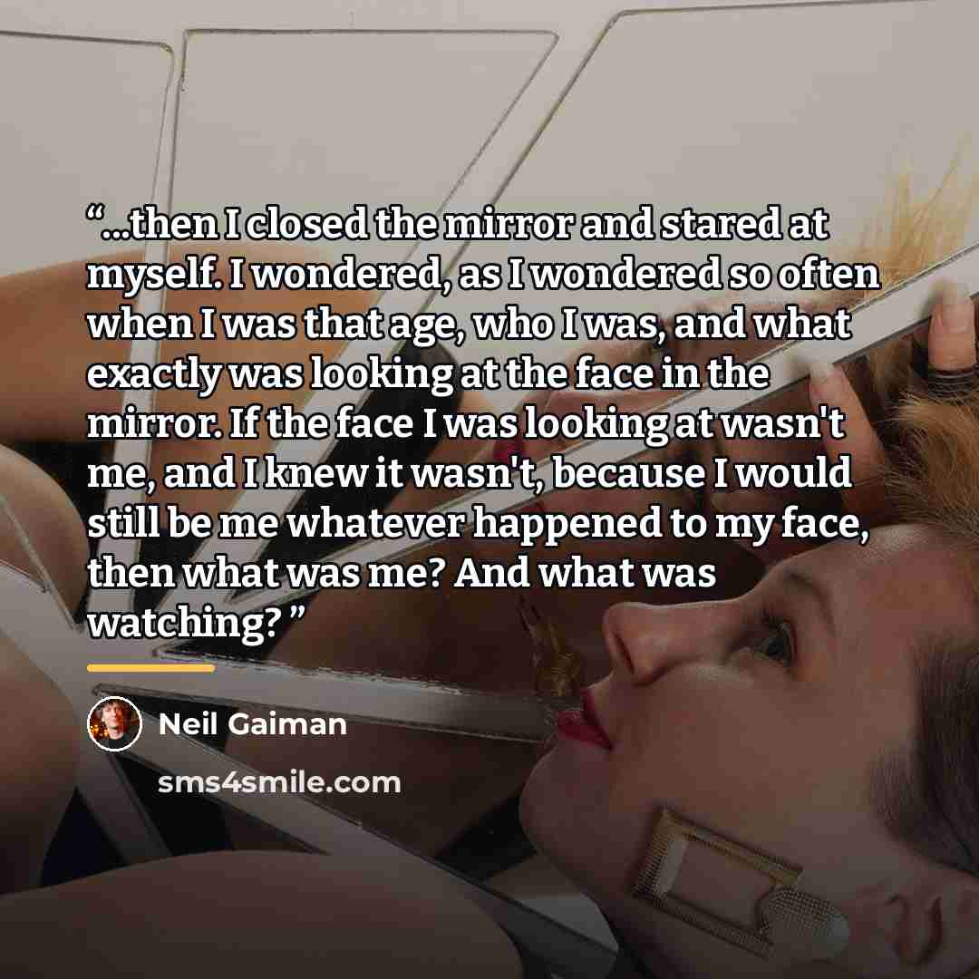 “...then I closed the mirror and stared at myself. I wondered, as I wondered so often when I was that age, who I was, and what exactly was looking at the face in the mirror. If the face I was looking at wasn't me, and I knew it wasn't, because I would still be me whatever happened to my face, then…” quote by Neil Gaiman