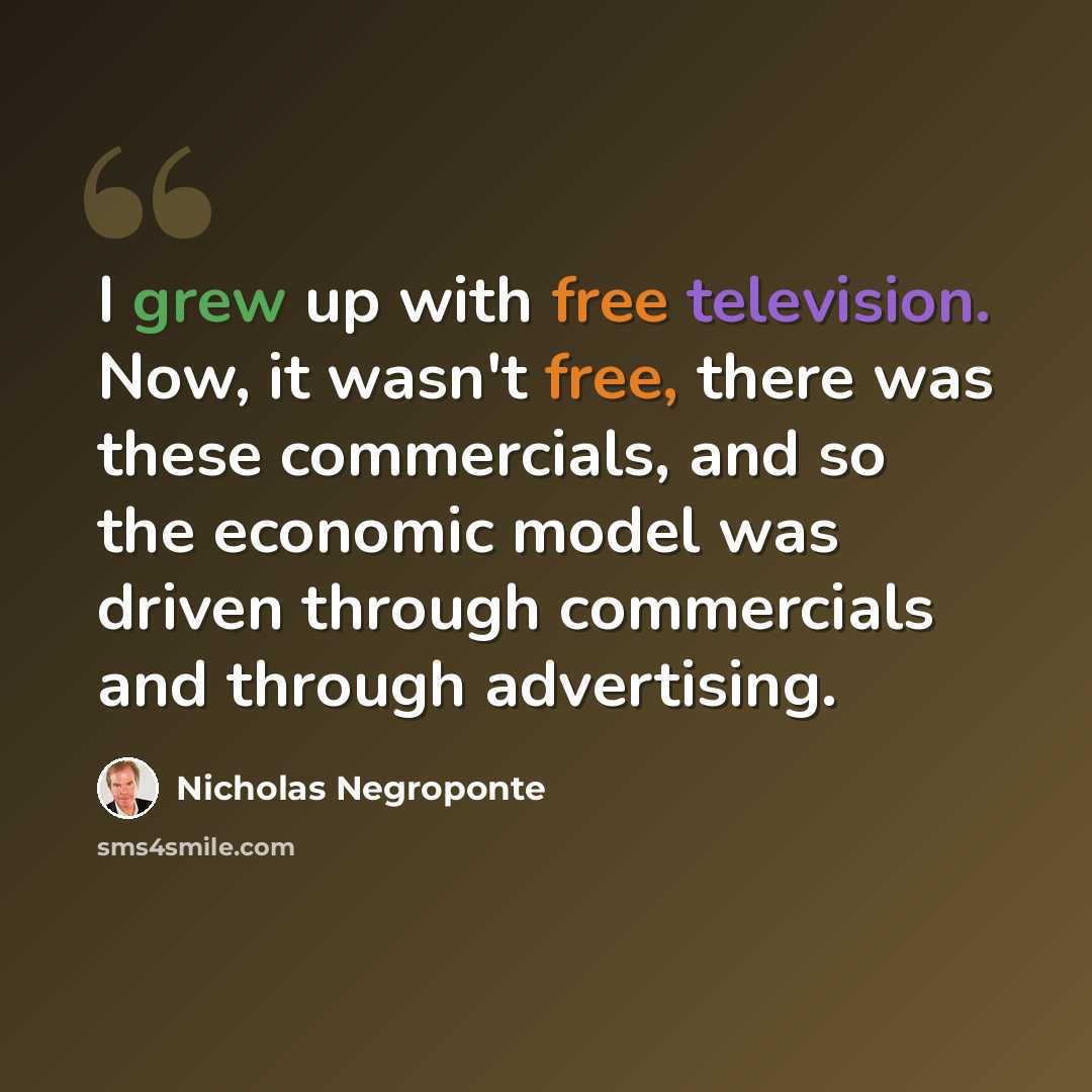 “I grew up with free television. Now, it wasn't free, there was these commercials, and so the economic model was driven through commercials and through advertising.” quote by Nicholas Negroponte