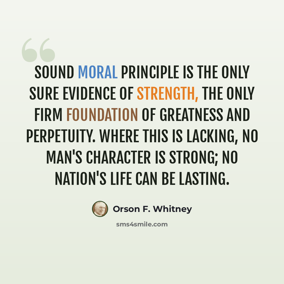 “Sound moral principle is the only sure evidence of strength, the only firm foundation of greatness and perpetuity. Where this is lacking, no man's character is strong; no nation's life can be lasting.” quote by Orson F. Whitney
