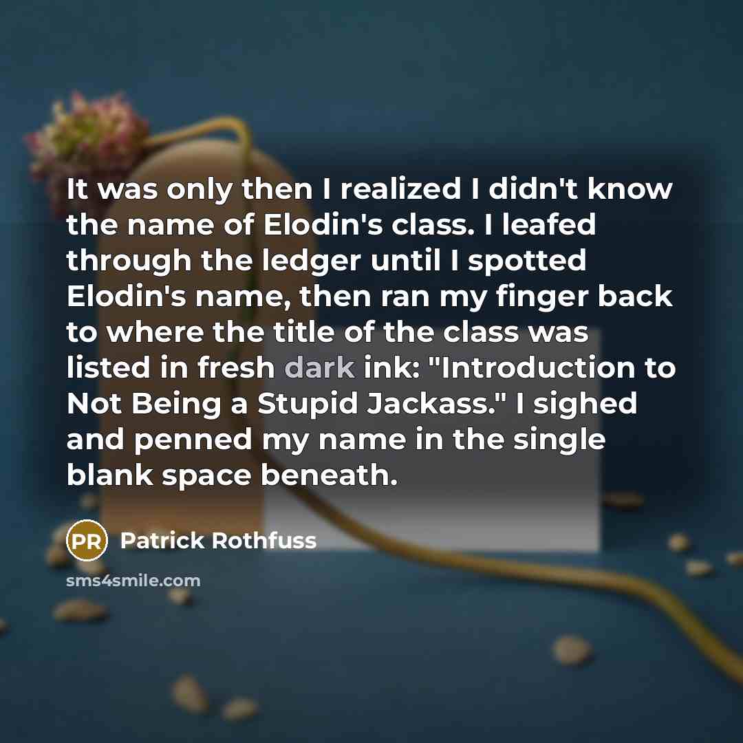 “It was only then I realized I didn't know the name of Elodin's class. I leafed through the ledger until I spotted Elodin's name, then ran my finger back to where the title of the class was listed in fresh dark ink: "Introduction to Not Being a Stupid Jackass." I sighed and penned my name in the…” quote by Patrick Rothfuss