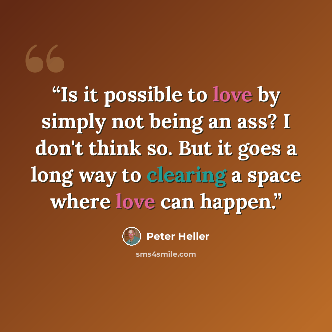“Is it possible to love by simply not being an ass? I don't think so. But it goes a long way to clearing a space where love can happen.” quote by Peter Heller