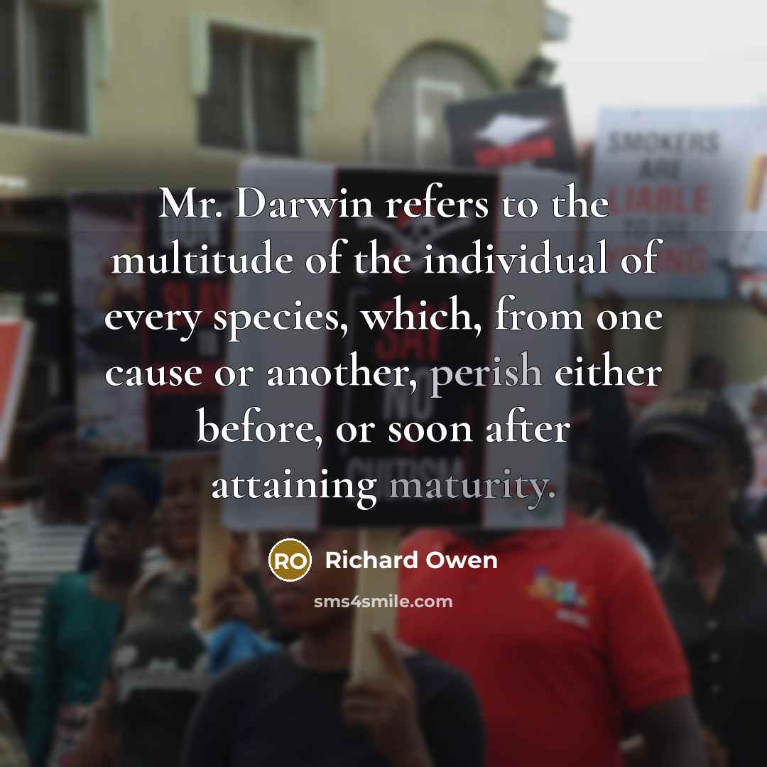 “Mr. Darwin refers to the multitude of the individual of every species, which, from one cause or another, perish either before, or soon after attaining maturity.” quote by Richard Owen