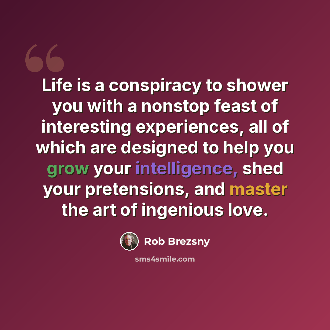 “Life is a conspiracy to shower you with a nonstop feast of interesting experiences, all of which are designed to help you grow your intelligence, shed your pretensions, and master the art of ingenious love.” quote by Rob Brezsny