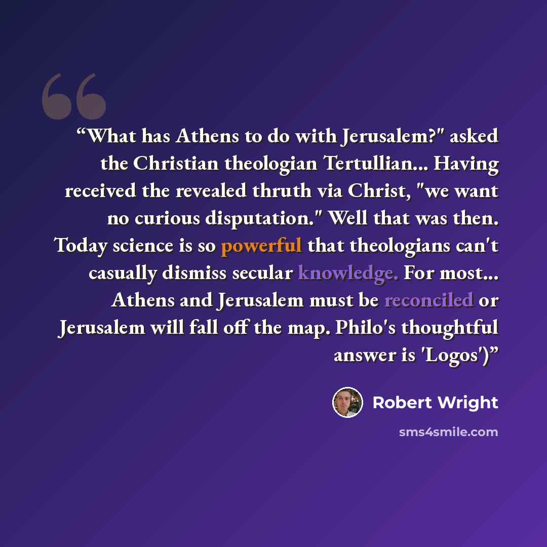 “What has Athens to do with Jerusalem?" asked the Christian theologian Tertullian... Having received the revealed thruth via Christ, "we want no curious disputation." Well that was then. Today science is so powerful that theologians can't casually dismiss secular knowledge. For most... Athens and…” quote by Robert Wright