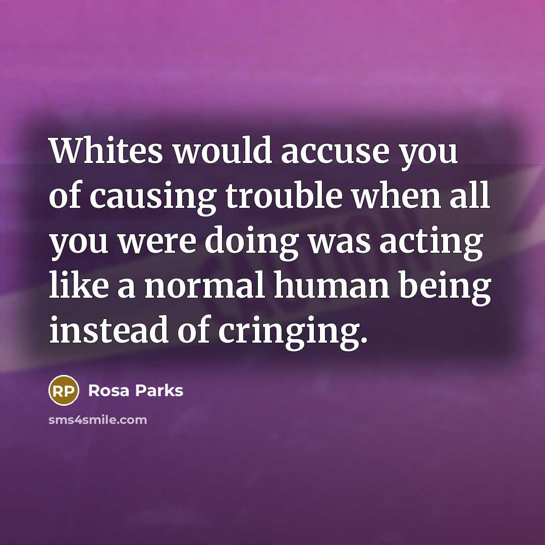 “Whites would accuse you of causing trouble when all you were doing was acting like a normal human being instead of cringing.” quote by Rosa Parks