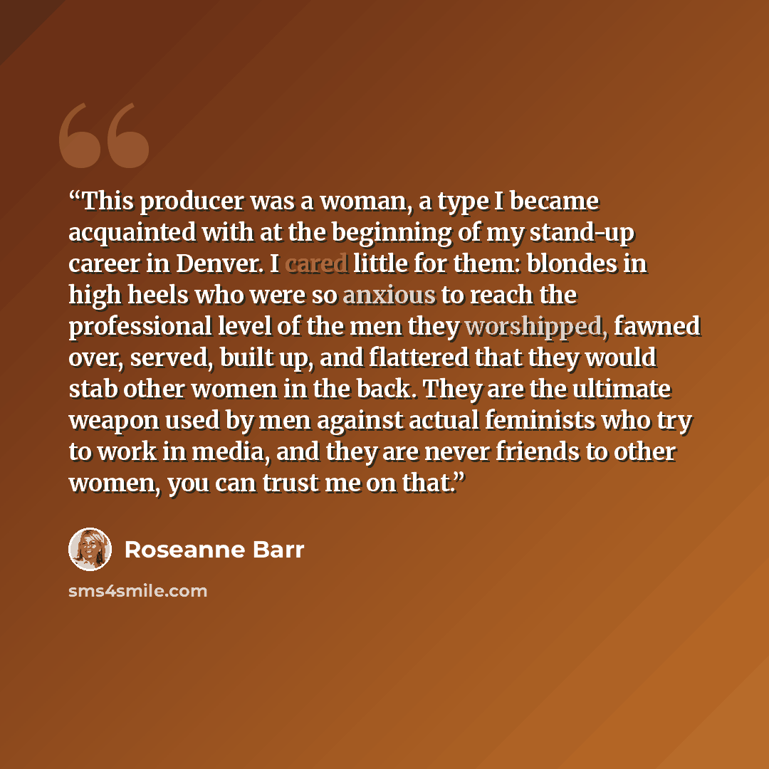 “This producer was a woman, a type I became acquainted with at the beginning of my stand-up career in Denver. I cared little for them: blondes in high heels who were so anxious to reach the professional level of the men they worshipped, fawned over, served, built up, and flattered that they would…” quote by Roseanne Barr