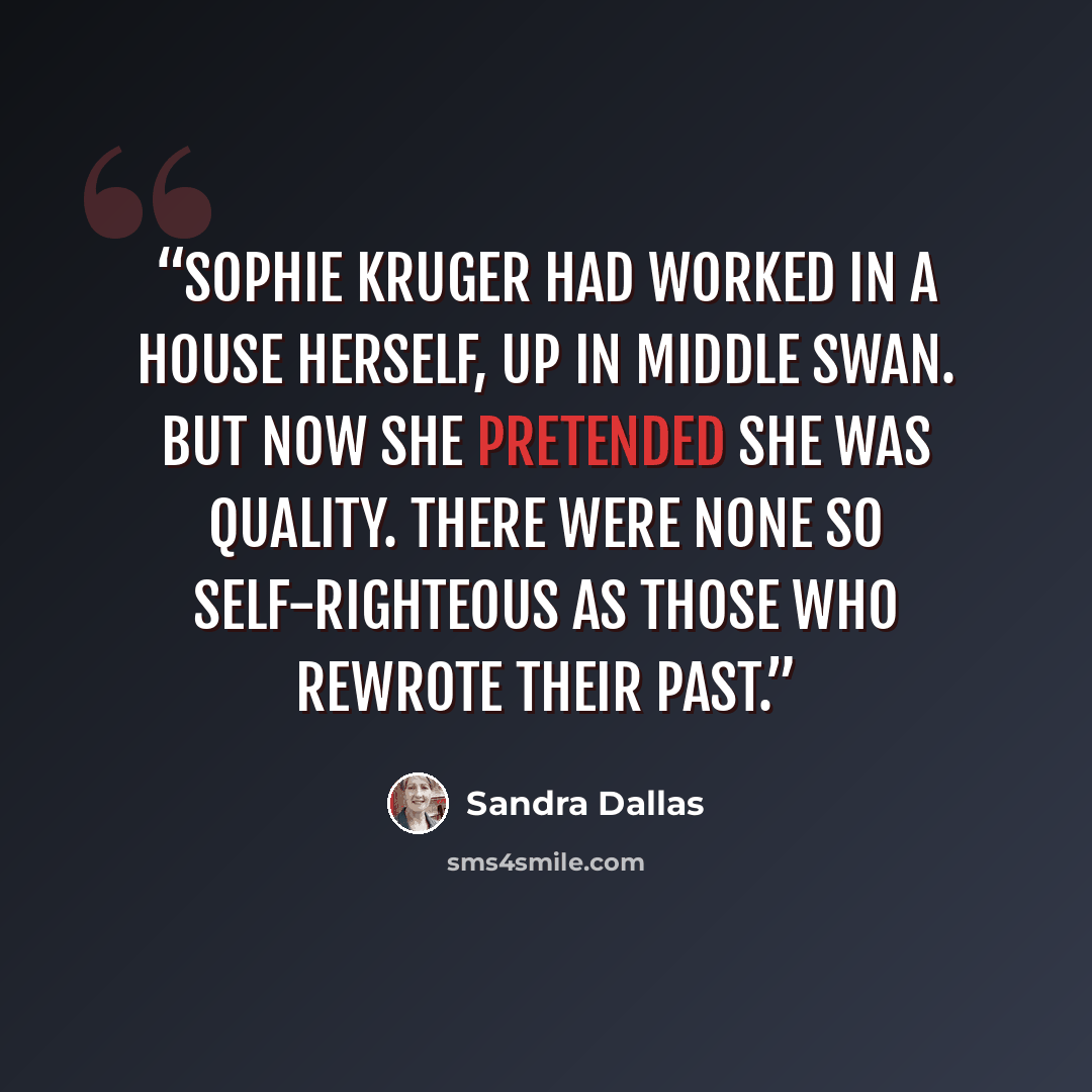 “Sophie Kruger had worked in a house herself, up in Middle Swan. But now she pretended she was quality. There were none so self-righteous as those who rewrote their past.” quote by Sandra Dallas
