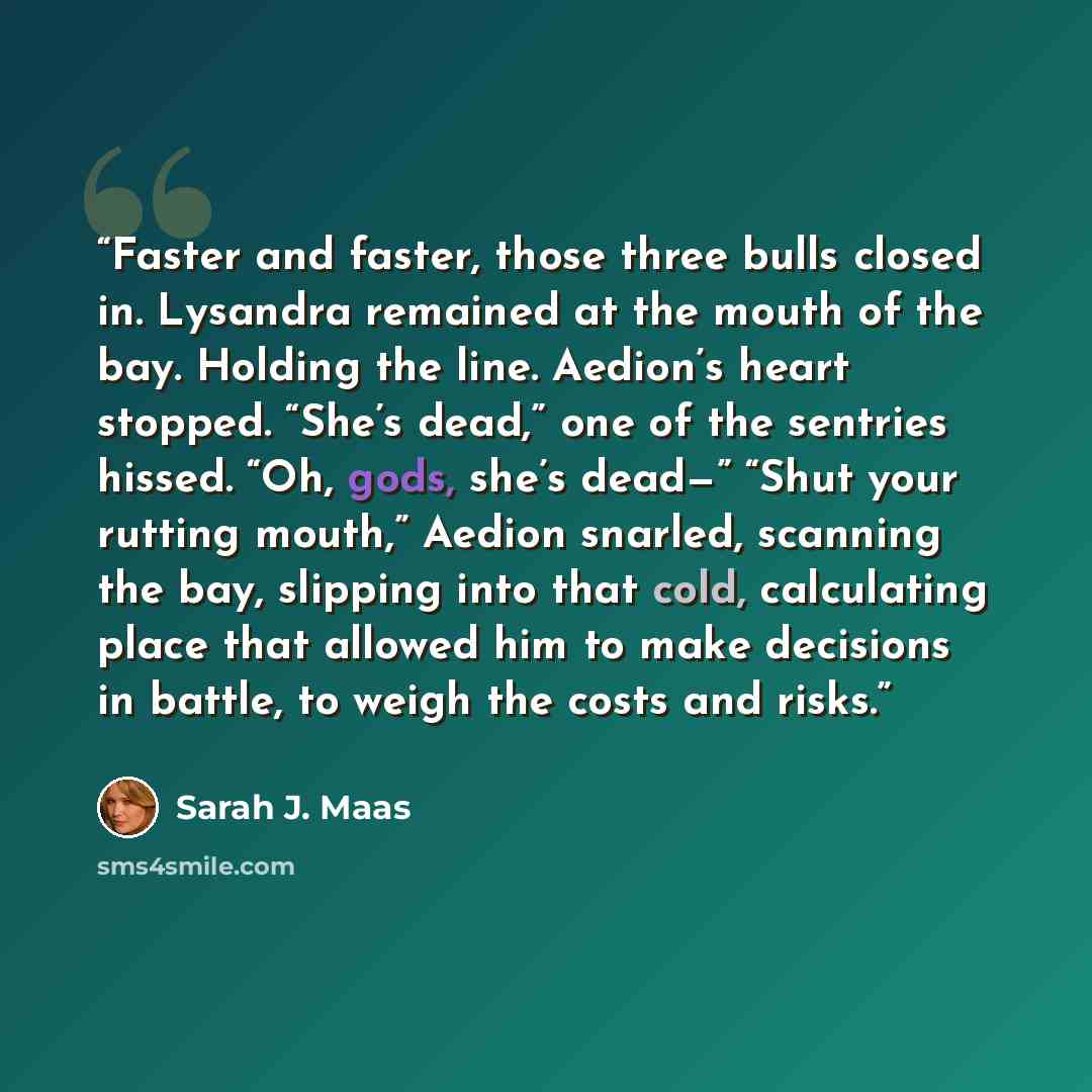 “Faster and faster, those three bulls closed in. Lysandra remained at the mouth of the bay. Holding the line. Aedion’s heart stopped. “She’s dead,” one of the sentries hissed. “Oh, gods, she’s dead—” “Shut your rutting mouth,” Aedion snarled, scanning the bay, slipping into that cold, calculating…” quote by Sarah J. Maas