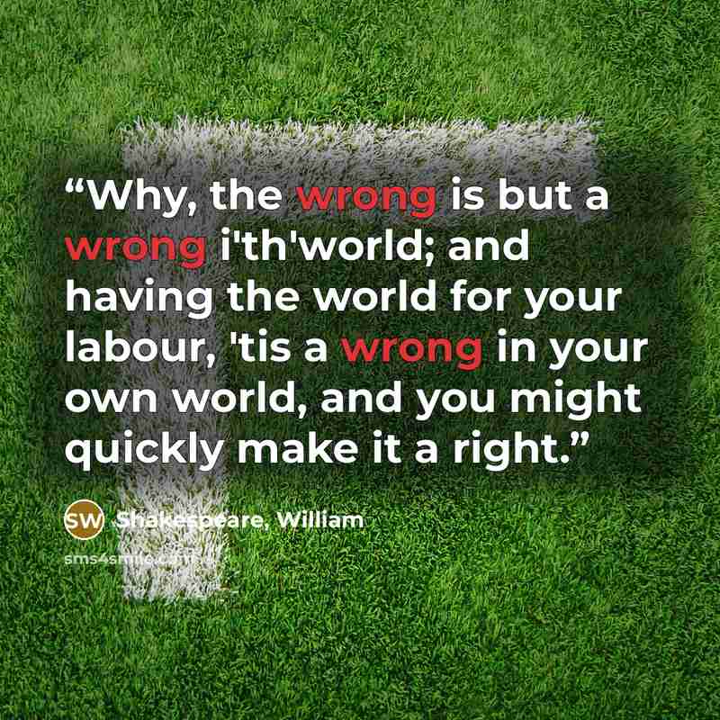 “Why, the wrong is but a wrong i'th'world; and having the world for your labour, 'tis a wrong in your own world, and you might quickly make it a right.” quote by Shakespeare, William