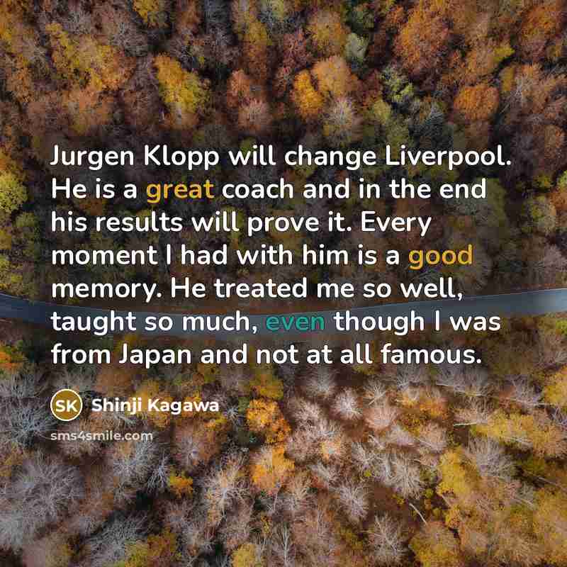 “Jurgen Klopp will change Liverpool. He is a great coach and in the end his results will prove it. Every moment I had with him is a good memory. He treated me so well, taught so much, even though I was from Japan and not at all famous.” quote by Shinji Kagawa