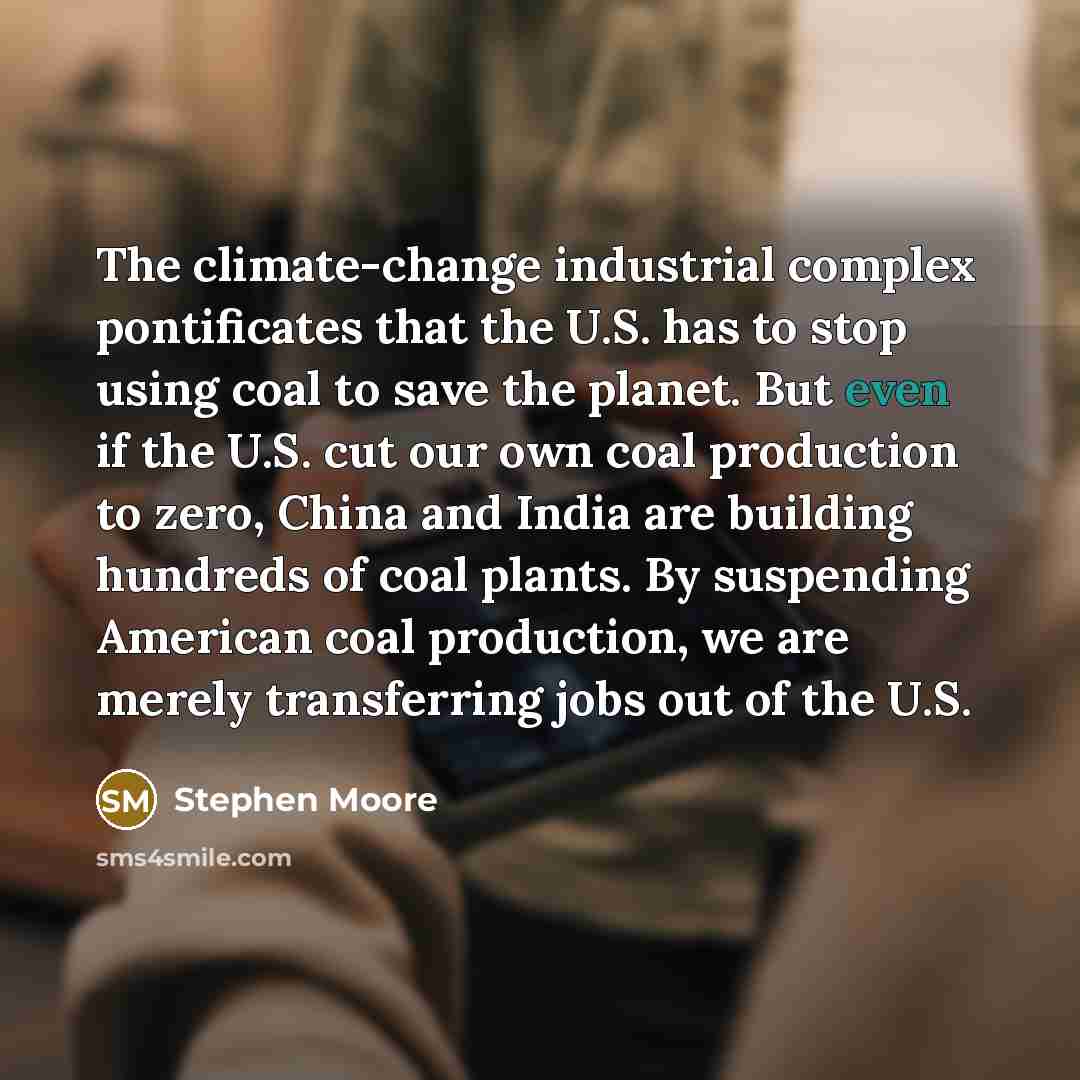 “The climate-change industrial complex pontificates that the U.S. has to stop using coal to save the planet. But even if the U.S. cut our own coal production to zero, China and India are building hundreds of coal plants. By suspending American coal production, we are merely transferring jobs out of…” quote by Stephen Moore